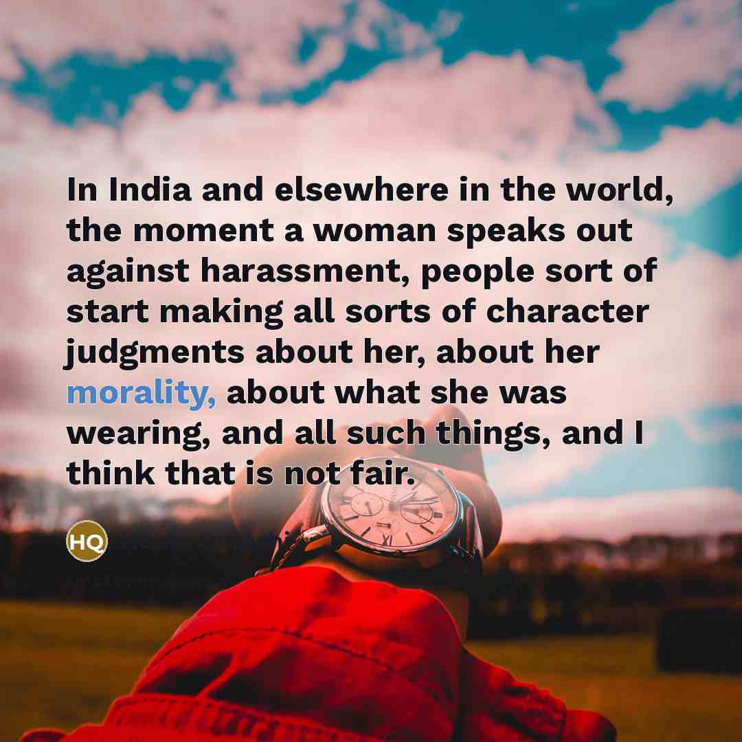 “In India and elsewhere in the world, the moment a woman speaks out against harassment, people sort of start making all sorts of character judgments about her, about her morality, about what she was wearing, and all such things, and I think that is not fair.” quote by Huma Qureshi