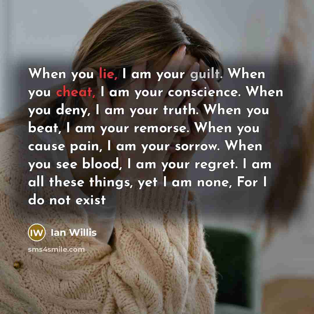 “When you lie, I am your guilt. When you cheat, I am your conscience. When you deny, I am your truth. When you beat, I am your remorse. When you cause pain, I am your sorrow. When you see blood, I am your regret. I am all these things, yet I am none, For I do not exist” quote by Ian Willis