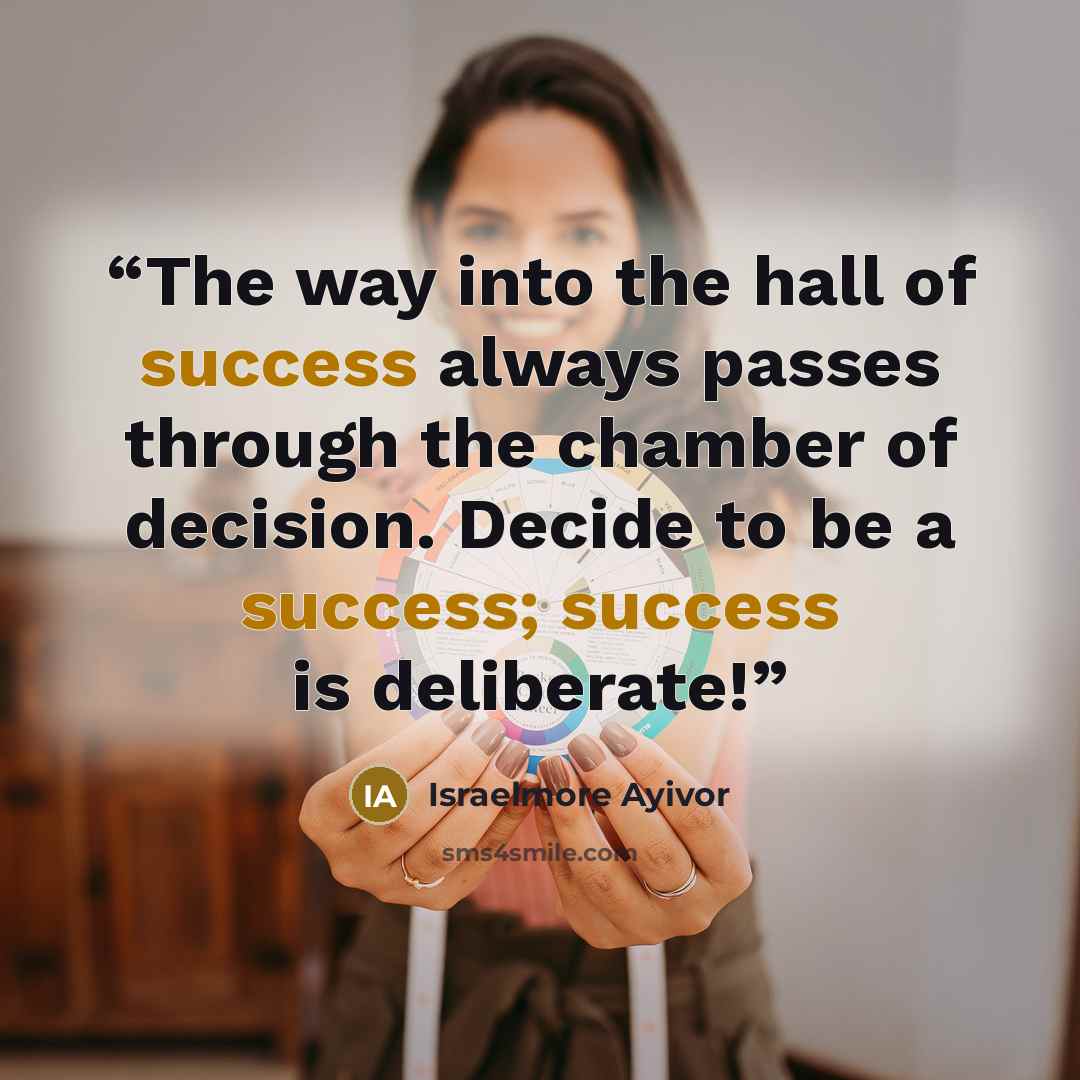 “The way into the hall of success always passes through the chamber of decision. Decide to be a success; success is deliberate!” quote by Israelmore Ayivor