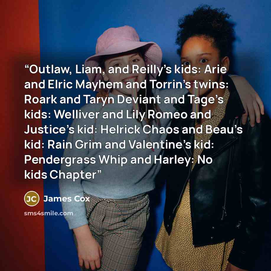 “Outlaw, Liam, and Reilly’s kids: Arie and Elric Mayhem and Torrin’s twins: Roark and Taryn Deviant and Tage’s kids: Welliver and Lily Romeo and Justice’s kid: Helrick Chaos and Beau’s kid: Rain Grim and Valentine’s kid: Pendergrass Whip and Harley: No kids Chapter” quote by James Cox