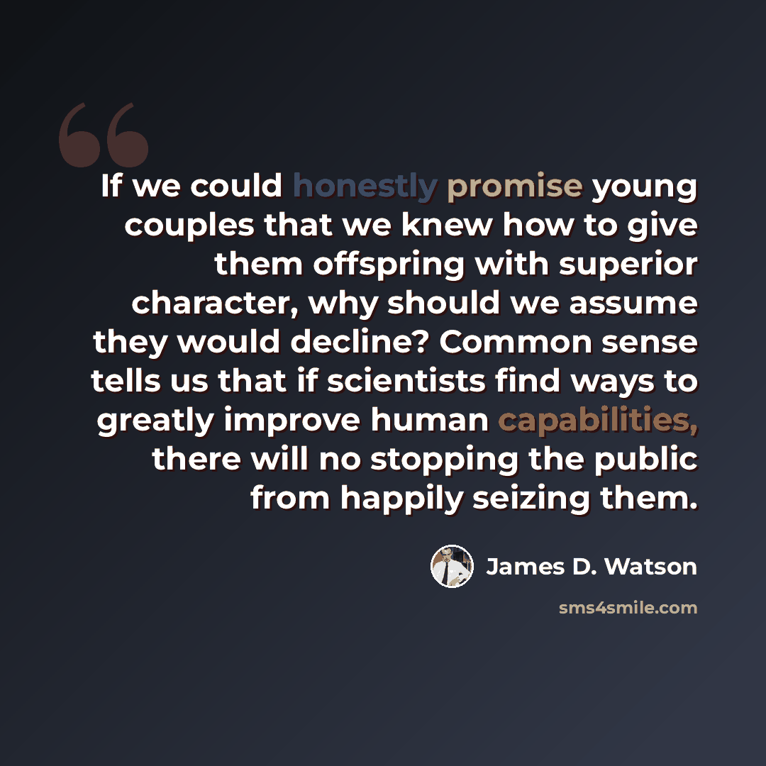 “If we could honestly promise young couples that we knew how to give them offspring with superior character, why should we assume they would decline? Common sense tells us that if scientists find ways to greatly improve human capabilities, there will no stopping the public from happily seizing them.” quote by James D. Watson