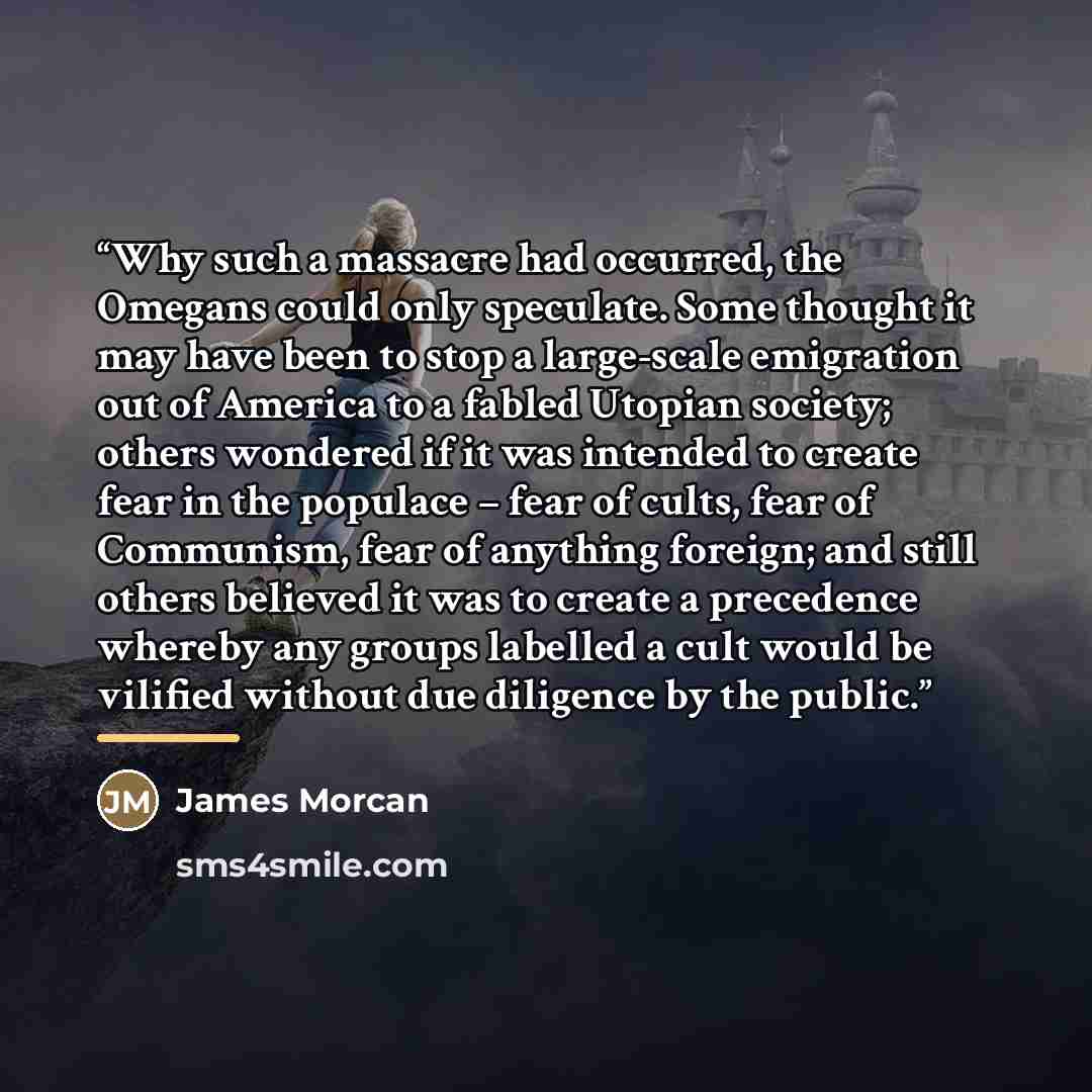 “Why such a massacre had occurred, the Omegans could only speculate. Some thought it may have been to stop a large-scale emigration out of America to a fabled Utopian society; others wondered if it was intended to create fear in the populace – fear of cults, fear of Communism, fear of anything…” quote by James Morcan