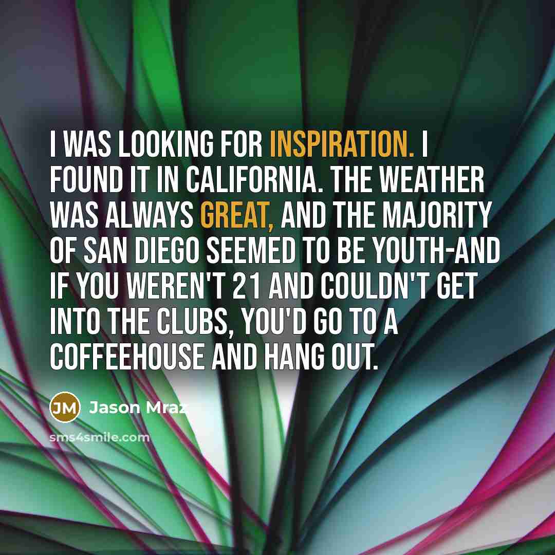 “I was looking for inspiration. I found it in California. The weather was always great, and the majority of San Diego seemed to be youth-and if you weren't 21 and couldn't get into the clubs, you'd go to a coffeehouse and hang out.” quote by Jason Mraz
