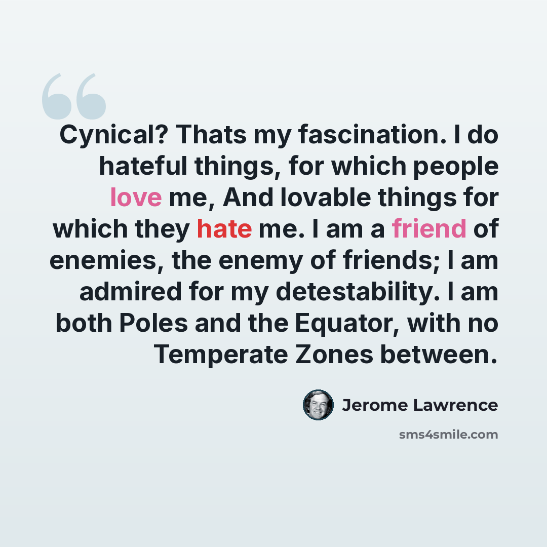 “Cynical? Thats my fascination. I do hateful things, for which people love me, And lovable things for which they hate me. I am a friend of enemies, the enemy of friends; I am admired for my detestability. I am both Poles and the Equator, with no Temperate Zones between.” quote by Jerome Lawrence