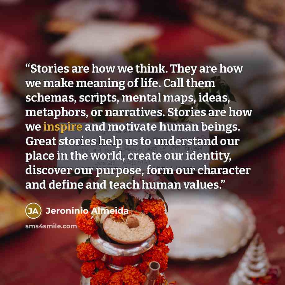 “Stories are how we think. They are how we make meaning of life. Call them schemas, scripts, mental maps, ideas, metaphors, or narratives. Stories are how we inspire and motivate human beings. Great stories help us to understand our place in the world, create our identity, discover our purpose…” quote by Jeroninio Almeida