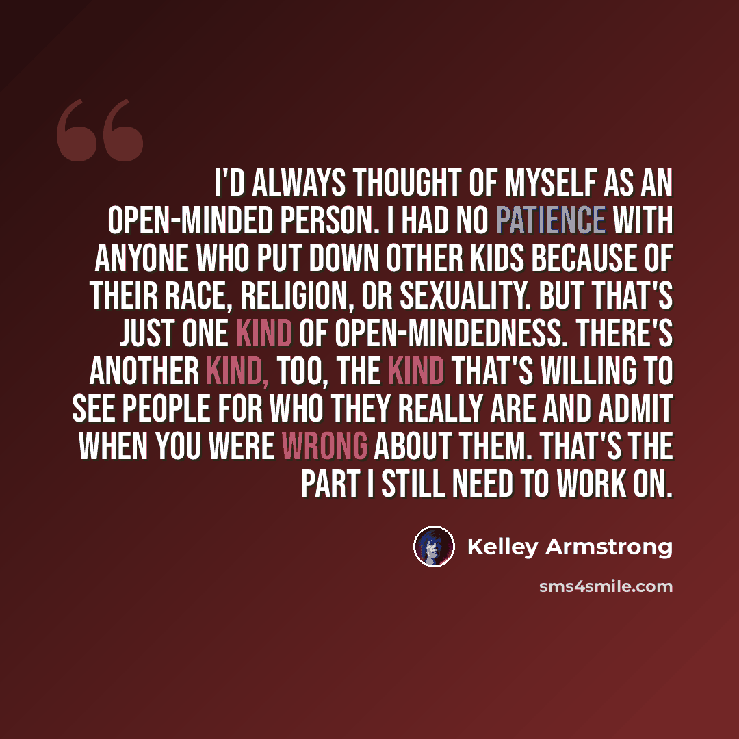 “I'd always thought of myself as an open-minded person. I had no patience with anyone who put down other kids because of their race, religion, or sexuality. But that's just one kind of open-mindedness. There's another kind, too, the kind that's willing to see people for who they really are and…” quote by Kelley Armstrong