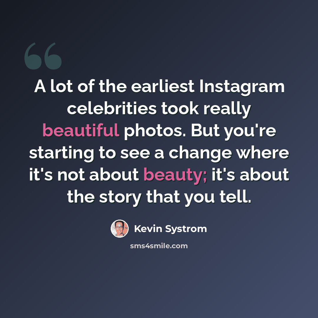 “A lot of the earliest Instagram celebrities took really beautiful photos. But you're starting to see a change where it's not about beauty; it's about the story that you tell.” quote by Kevin Systrom