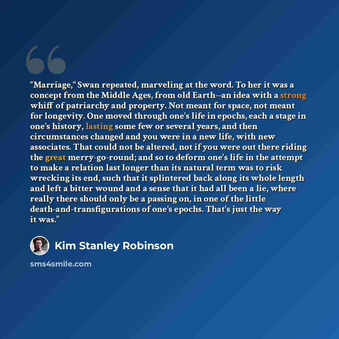 “Marriage," Swan repeated, marveling at the word. To her it was a concept from the Middle Ages, from old Earth--an idea with a strong whiff of patriarchy and property. Not meant for space, not meant for longevity. One moved through one's life in epochs, each a stage in one's history, lasting some…” quote by Kim Stanley Robinson