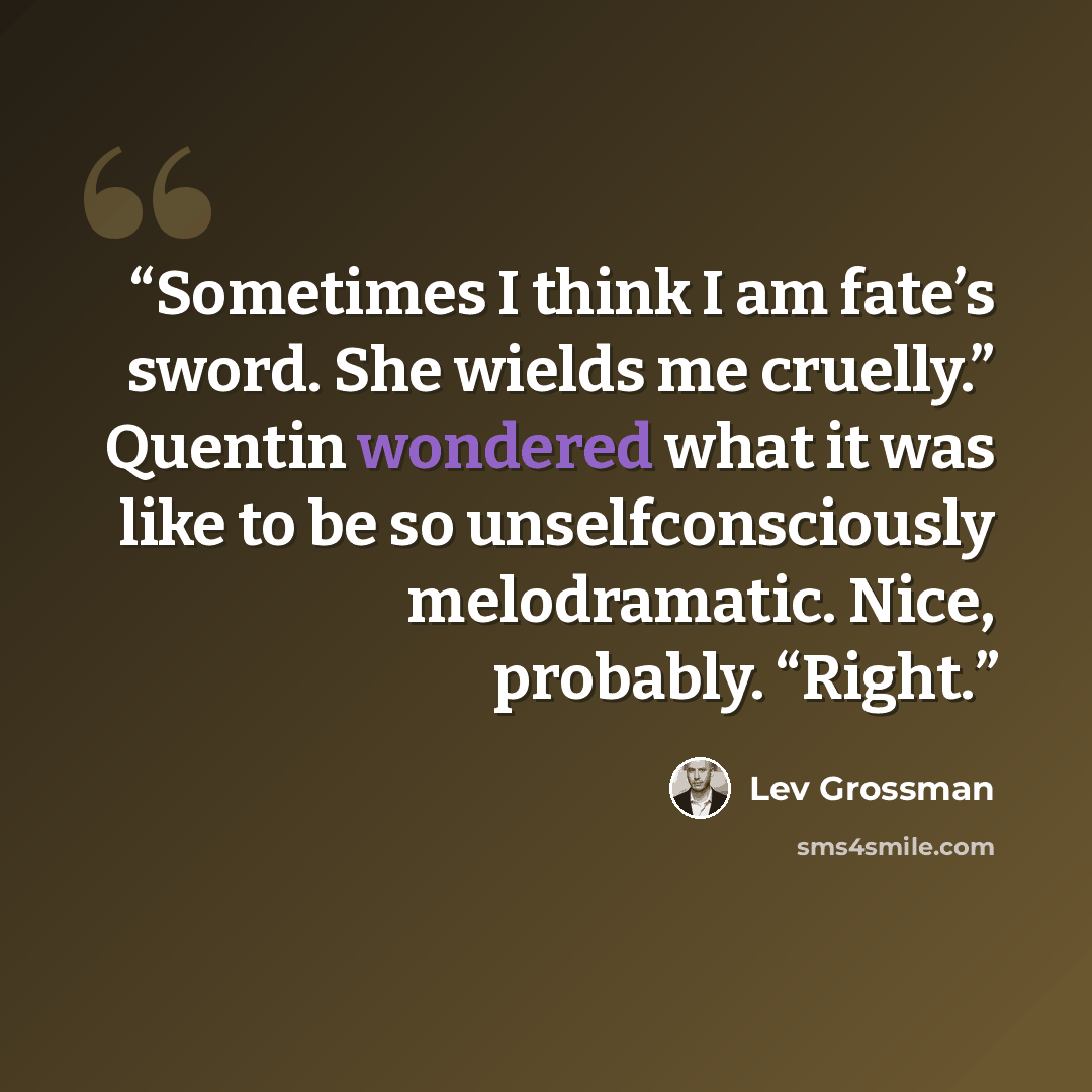 “Sometimes I think I am fate’s sword. She wields me cruelly.” Quentin wondered what it was like to be so unselfconsciously melodramatic. Nice, probably. “Right.” quote by Lev Grossman