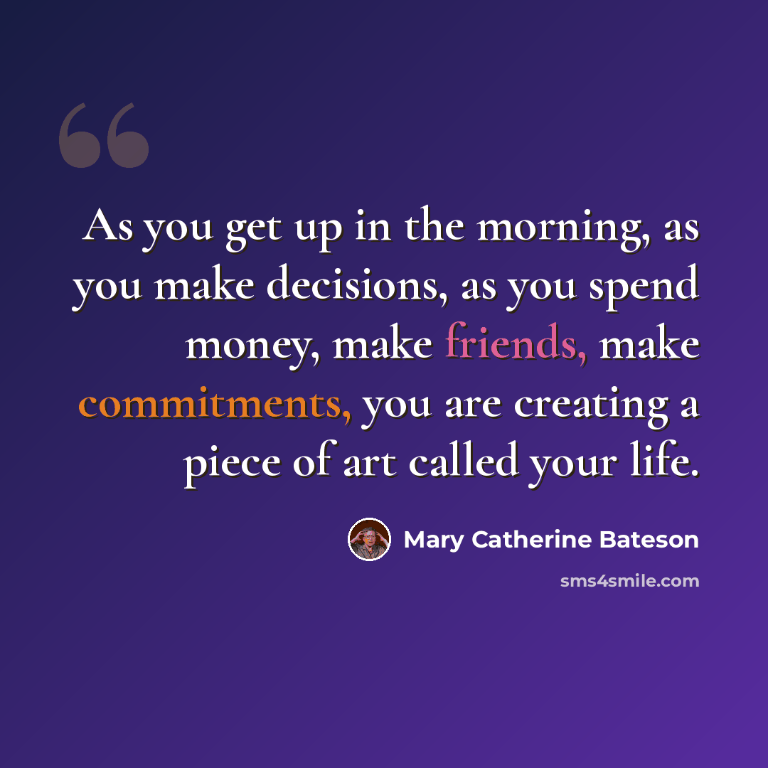 “As you get up in the morning, as you make decisions, as you spend money, make friends, make commitments, you are creating a piece of art called your life.” quote by Mary Catherine Bateson