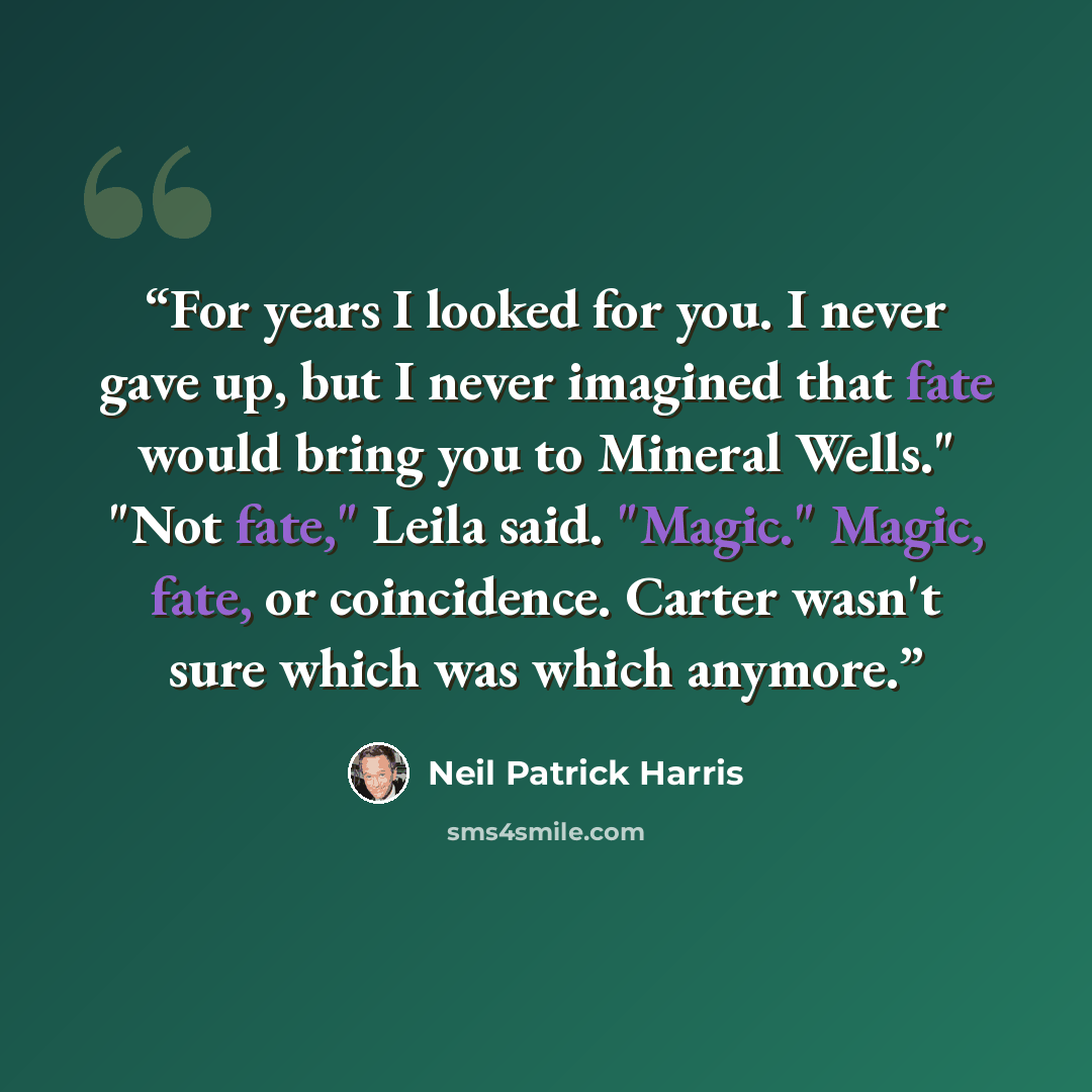 “For years I looked for you. I never gave up, but I never imagined that fate would bring you to Mineral Wells." "Not fate," Leila said. "Magic." Magic, fate, or coincidence. Carter wasn't sure which was which anymore.” quote by Neil Patrick Harris