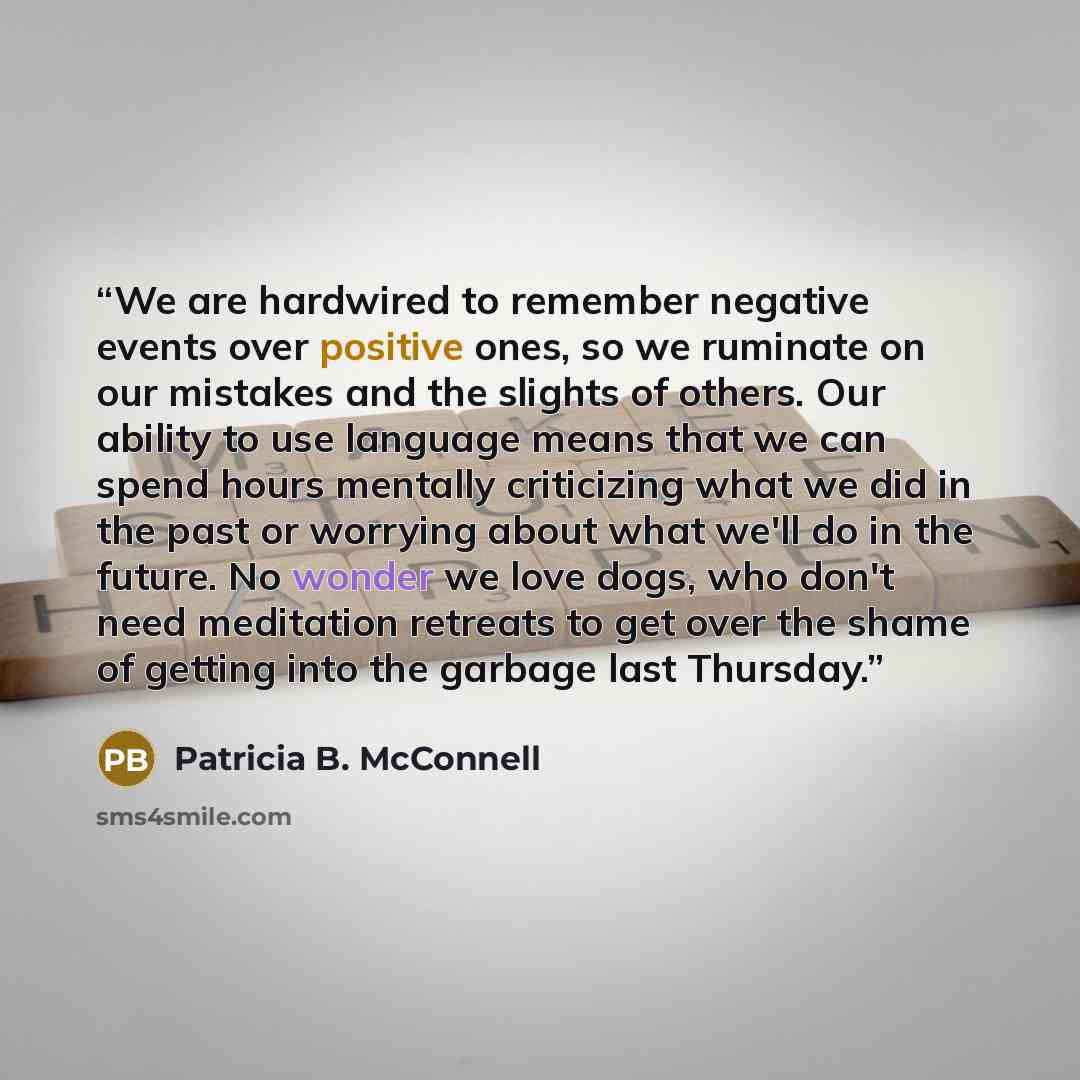 “We are hardwired to remember negative events over positive ones, so we ruminate on our mistakes and the slights of others. Our ability to use language means that we can spend hours mentally criticizing what we did in the past or worrying about what we'll do in the future. No wonder we love dogs…” quote by Patricia B. McConnell