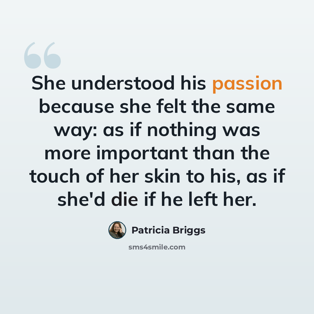 “She understood his passion because she felt the same way: as if nothing was more important than the touch of her skin to his, as if she'd die if he left her.” quote by Patricia Briggs
