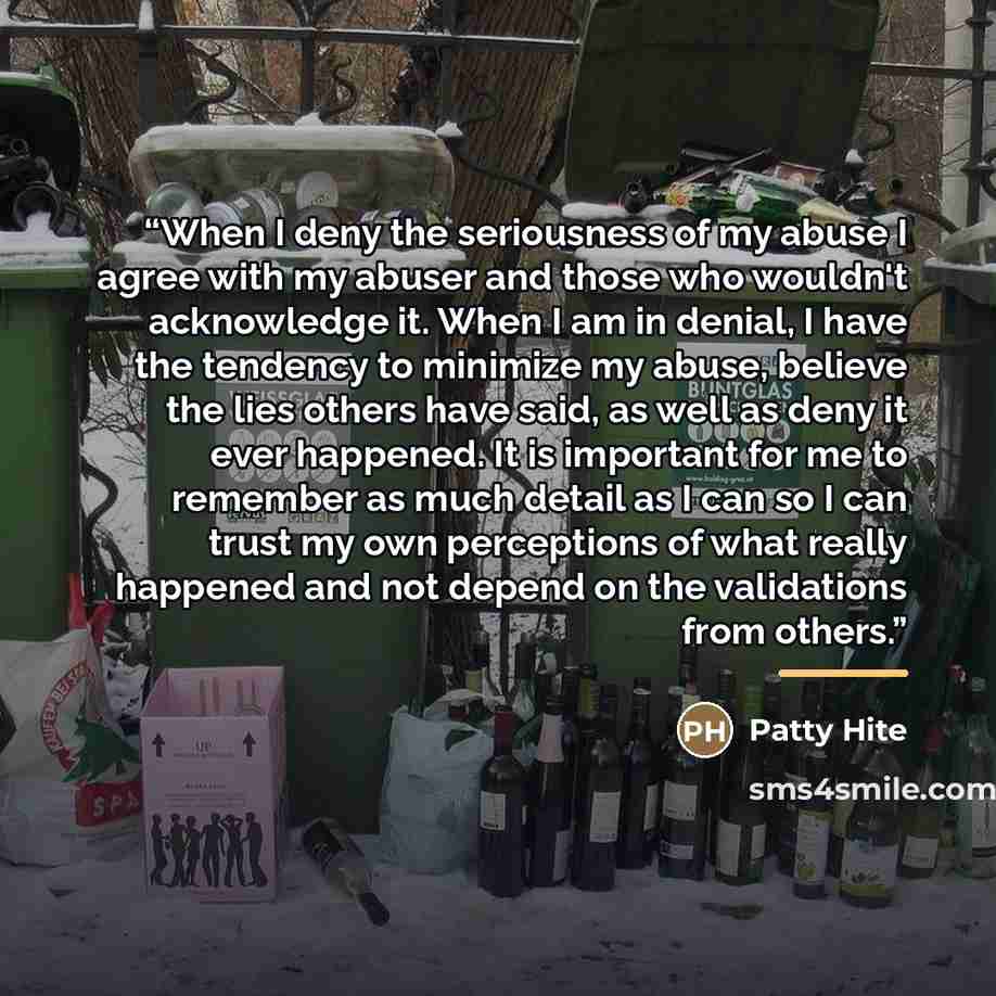 “When I deny the seriousness of my abuse I agree with my abuser and those who wouldn't acknowledge it. When I am in denial, I have the tendency to minimize my abuse, believe the lies others have said, as well as deny it ever happened. It is important for me to remember as much detail as I can so I…” quote by Patty Hite