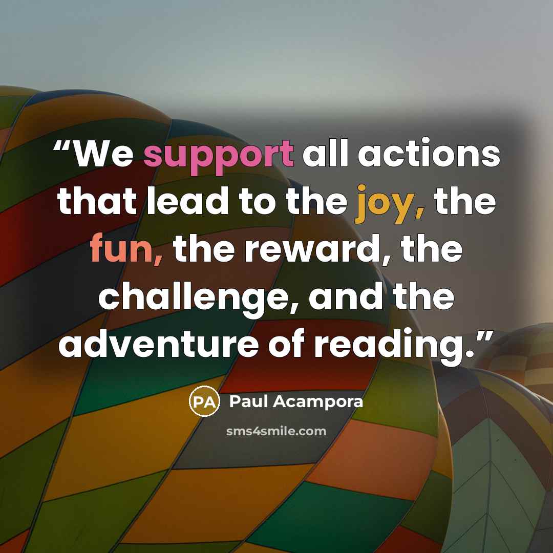 “We support all actions that lead to the joy, the fun, the reward, the challenge, and the adventure of reading.” quote by Paul Acampora