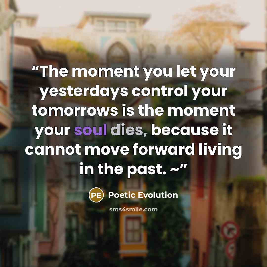 “The moment you let your yesterdays control your tomorrows is the moment your soul dies, because it cannot move forward living in the past. ~” quote by Poetic Evolution