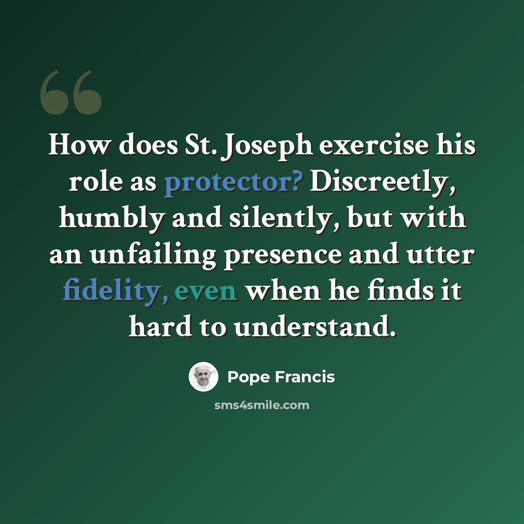 “How does St. Joseph exercise his role as protector? Discreetly, humbly and silently, but with an unfailing presence and utter fidelity, even when he finds it hard to understand.” quote by Pope Francis