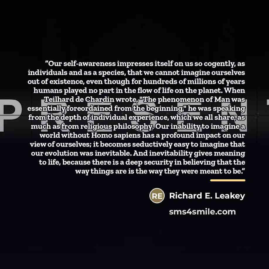 “Our self-awareness impresses itself on us so cogently, as individuals and as a species, that we cannot imagine ourselves out of existence, even though for hundreds of millions of years humans played no part in the flow of life on the planet. When Teilhard de Chardin wrote, "The phenomenon of Man…” quote by Richard E. Leakey