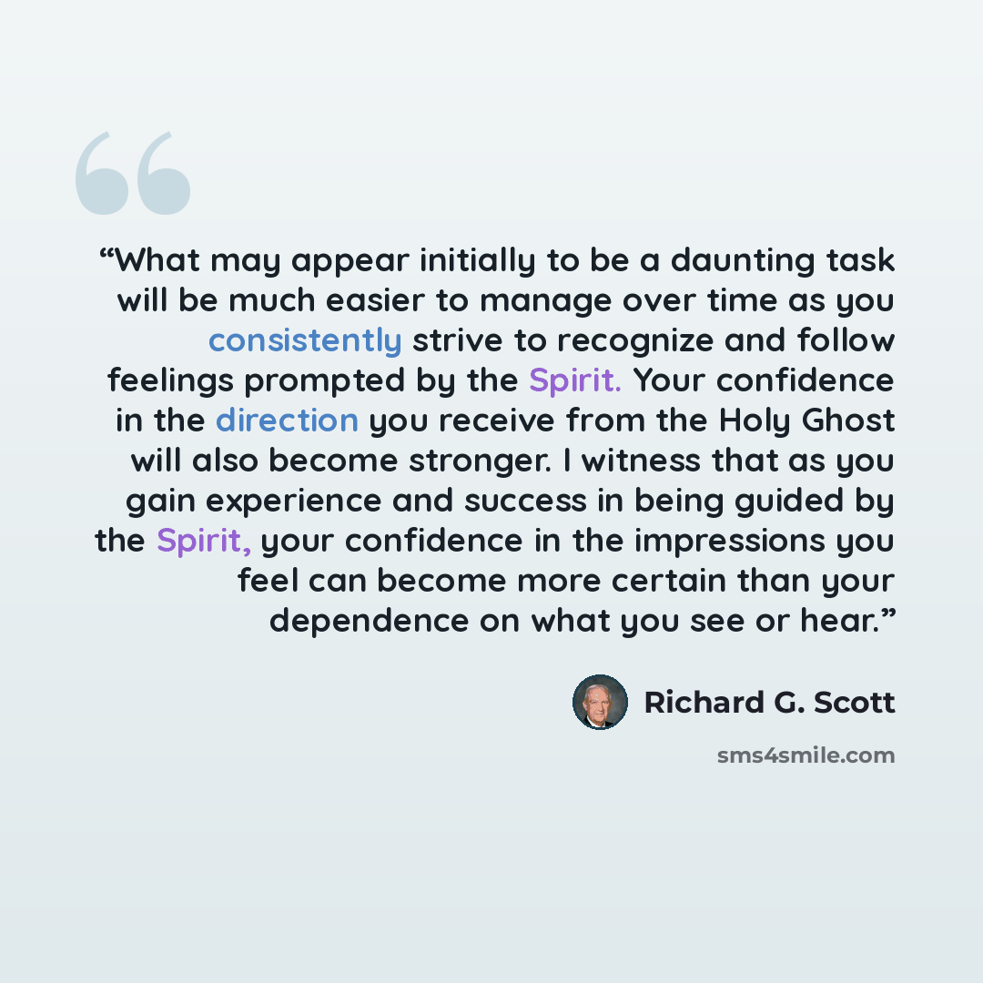 “What may appear initially to be a daunting task will be much easier to manage over time as you consistently strive to recognize and follow feelings prompted by the Spirit. Your confidence in the direction you receive from the Holy Ghost will also become stronger. I witness that as you gain…” quote by Richard G. Scott