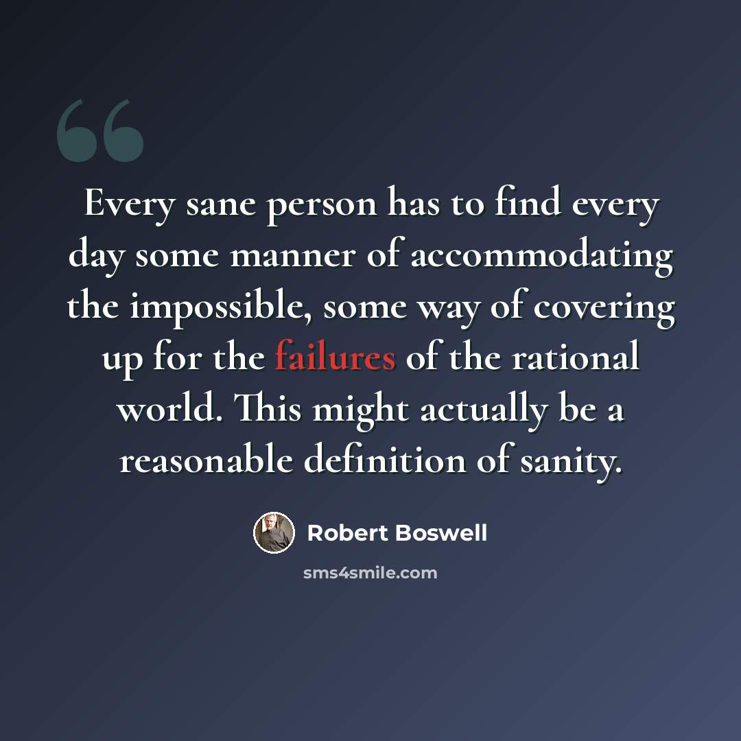 “Every sane person has to find every day some manner of accommodating the impossible, some way of covering up for the failures of the rational world. This might actually be a reasonable definition of sanity.” quote by Robert Boswell