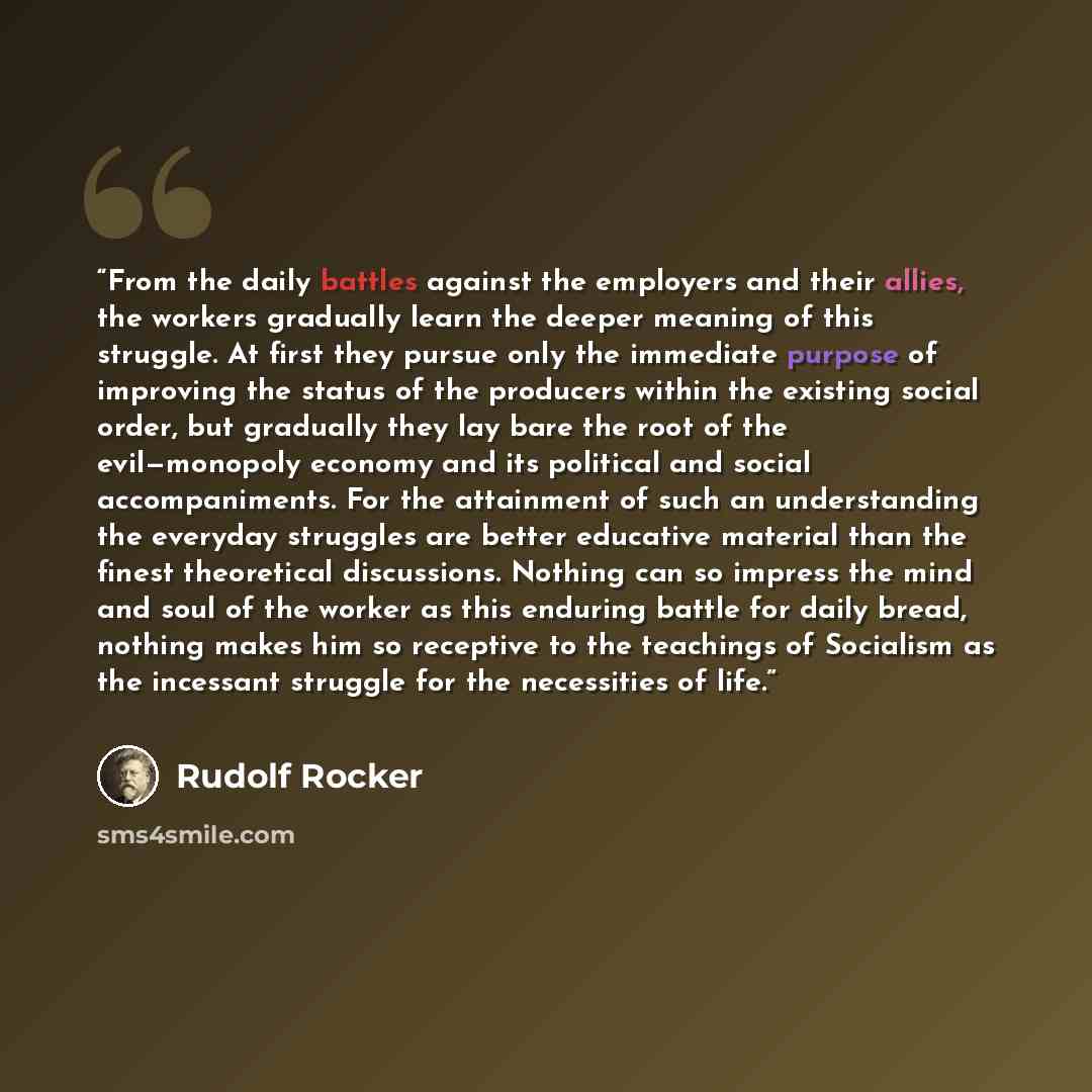 “From the daily battles against the employers and their allies, the workers gradually learn the deeper meaning of this struggle. At first they pursue only the immediate purpose of improving the status of the producers within the existing social order, but gradually they lay bare the root of the…” quote by Rudolf Rocker