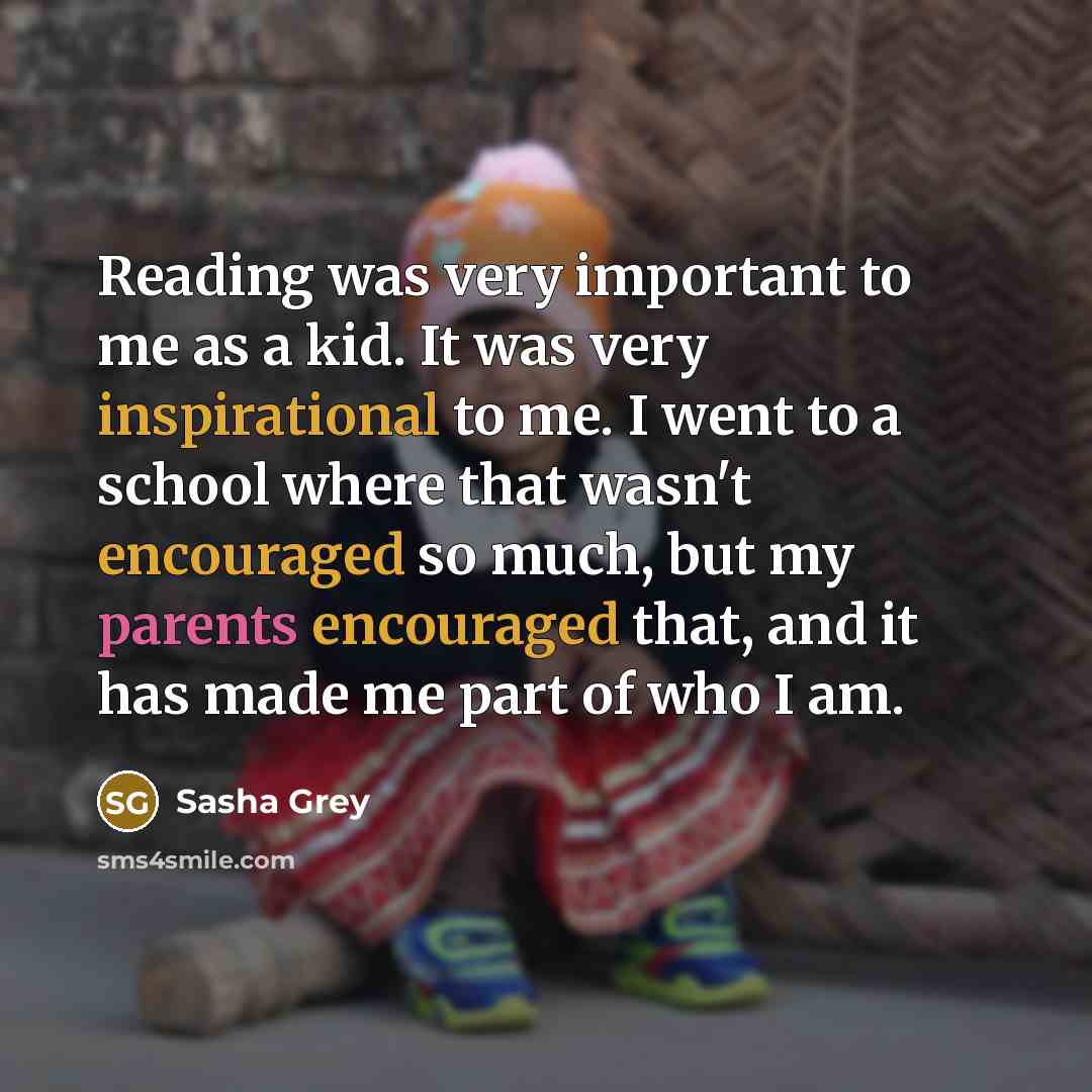 “Reading was very important to me as a kid. It was very inspirational to me. I went to a school where that wasn't encouraged so much, but my parents encouraged that, and it has made me part of who I am.” quote by Sasha Grey