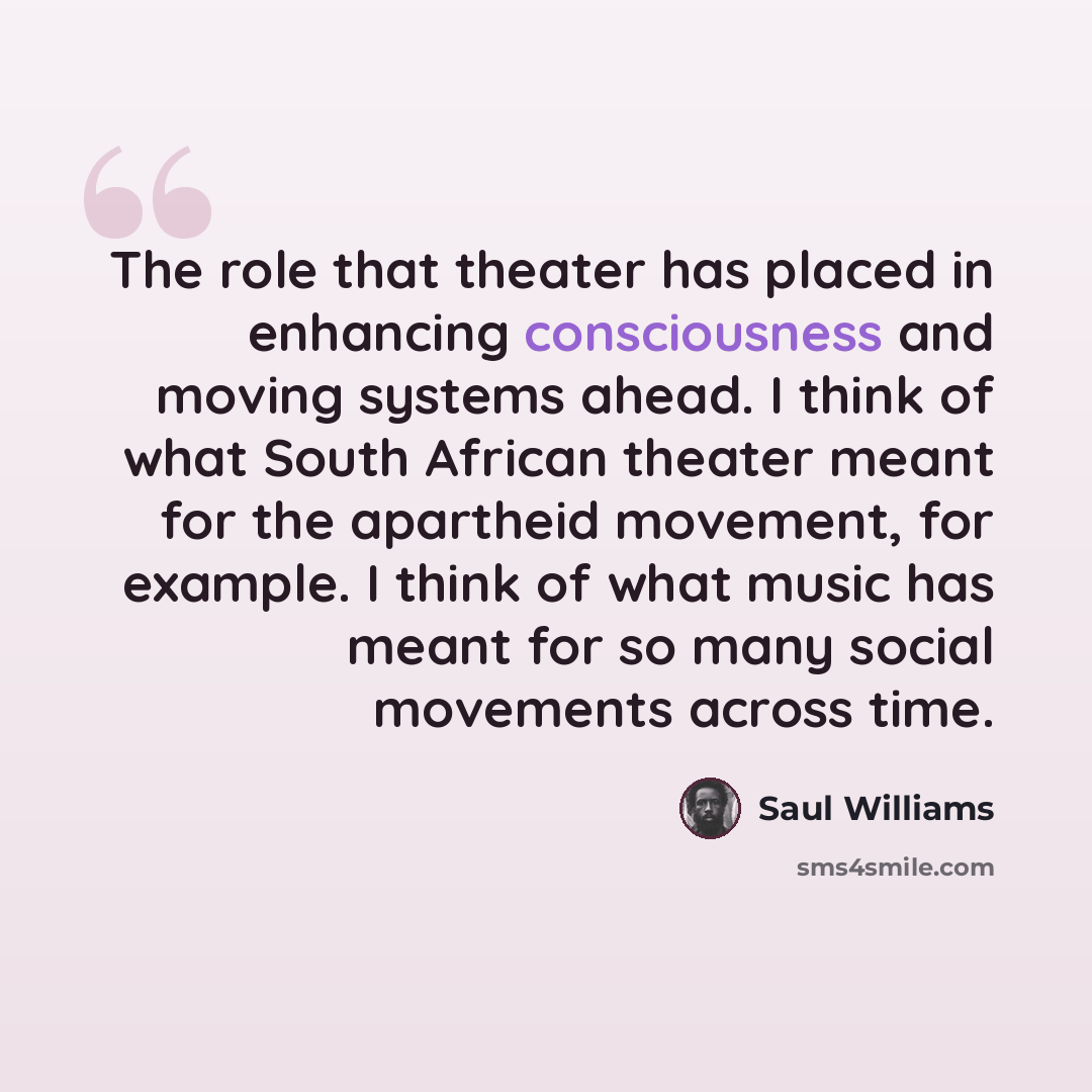 “The role that theater has placed in enhancing consciousness and moving systems ahead. I think of what South African theater meant for the apartheid movement, for example. I think of what music has meant for so many social movements across time.” quote by Saul Williams