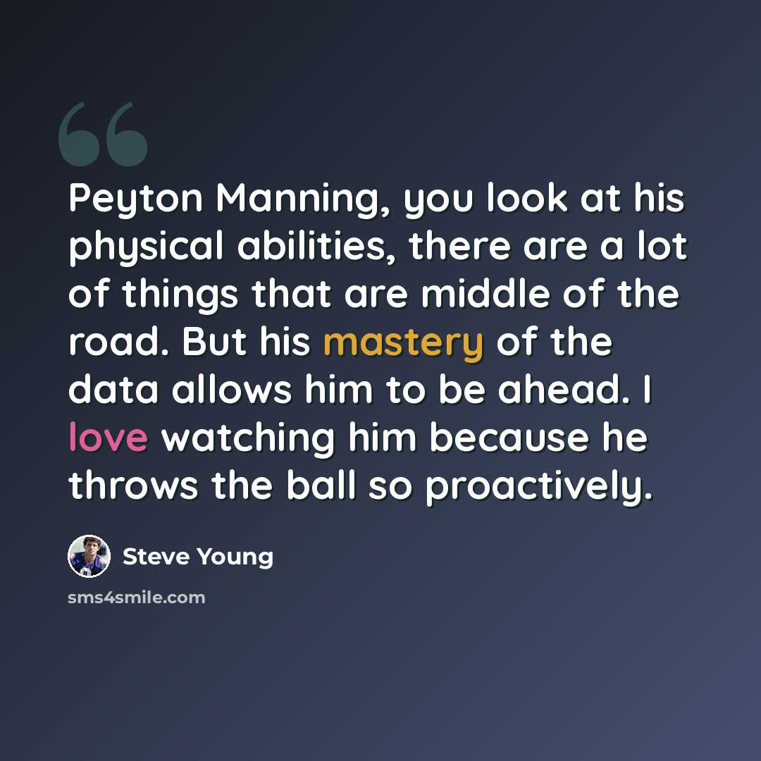 “Peyton Manning, you look at his physical abilities, there are a lot of things that are middle of the road. But his mastery of the data allows him to be ahead. I love watching him because he throws the ball so proactively.” quote by Steve Young
