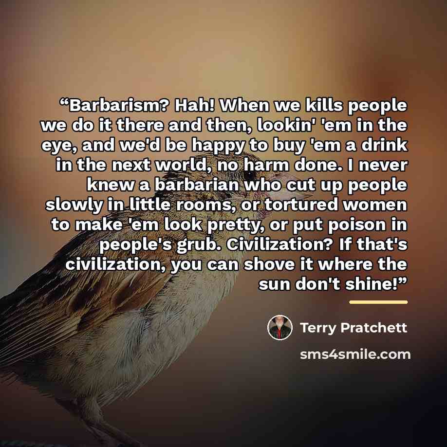 “Barbarism? Hah! When we kills people we do it there and then, lookin' 'em in the eye, and we'd be happy to buy 'em a drink in the next world, no harm done. I never knew a barbarian who cut up people slowly in little rooms, or tortured women to make 'em look pretty, or put poison in people's grub…” quote by Terry Pratchett