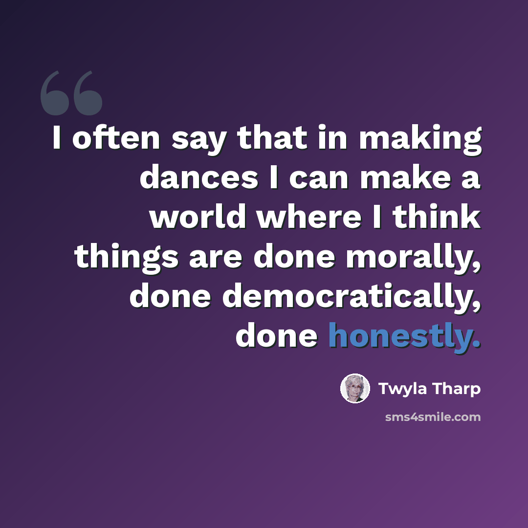 “I often say that in making dances I can make a world where I think things are done morally, done democratically, done honestly.” quote by Twyla Tharp