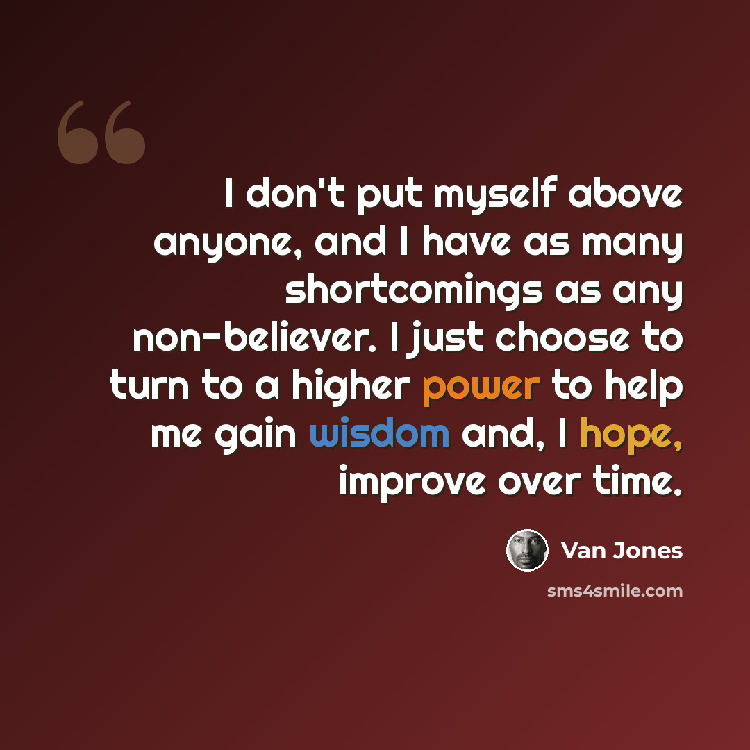 “I don't put myself above anyone, and I have as many shortcomings as any non-believer. I just choose to turn to a higher power to help me gain wisdom and, I hope, improve over time.” quote by Van Jones