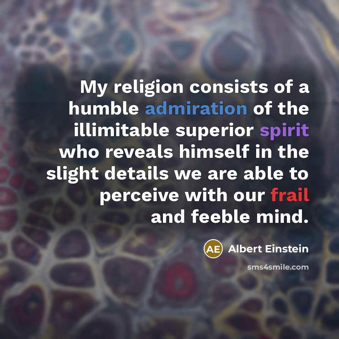 “My religion consists of a humble admiration of the illimitable superior spirit who reveals himself in the slight details we are able to perceive with our frail and feeble mind.” quote by Albert Einstein
