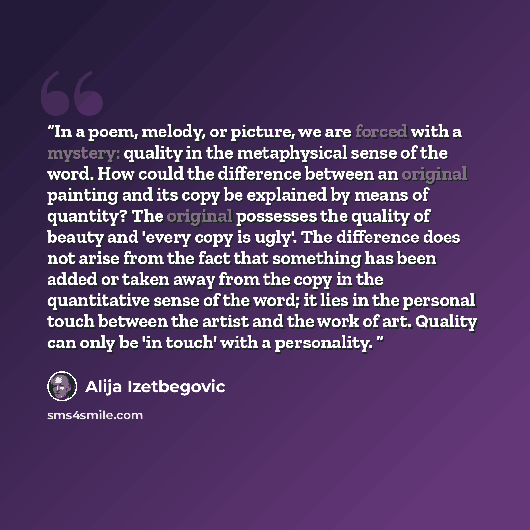 “In a poem, melody, or picture, we are forced with a mystery: quality in the metaphysical sense of the word. How could the difference between an original painting and its copy be explained by means of quantity? The original possesses the quality of beauty and 'every copy is ugly'. The difference…” quote by Alija Izetbegović