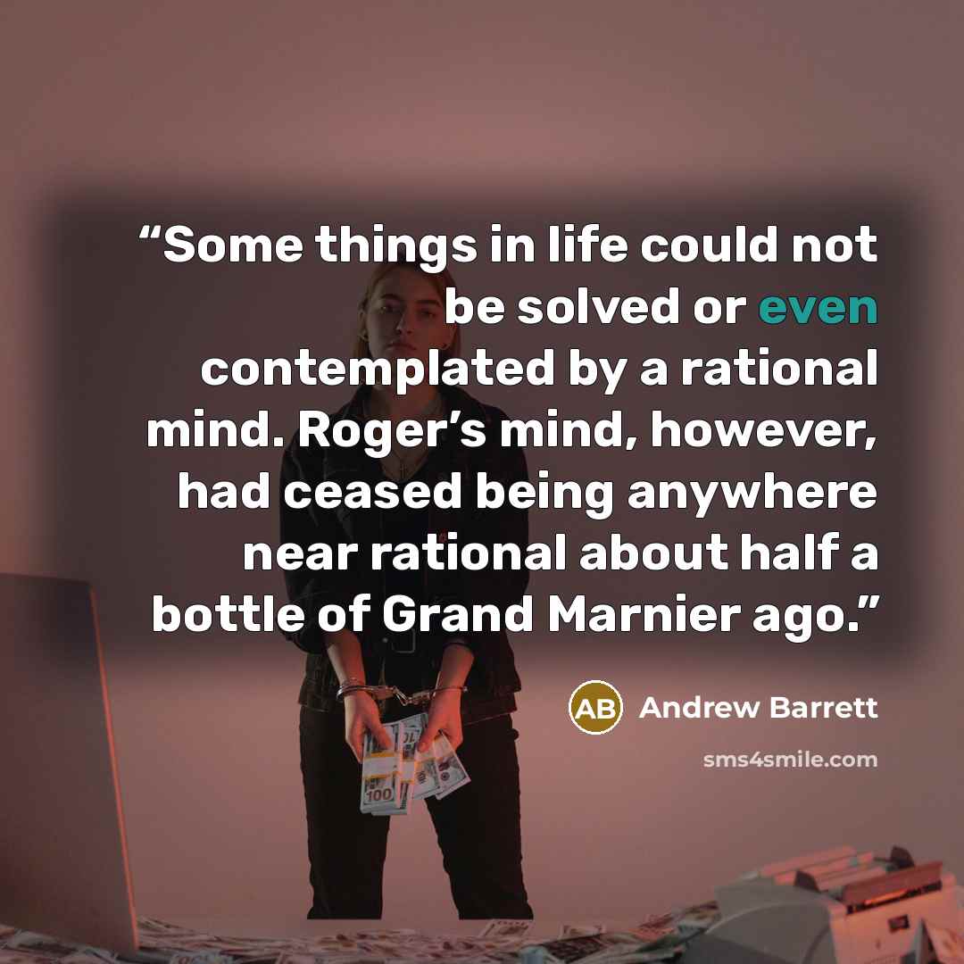 “Some things in life could not be solved or even contemplated by a rational mind. Roger’s mind, however, had ceased being anywhere near rational about half a bottle of Grand Marnier ago.” quote by Andrew Barrett