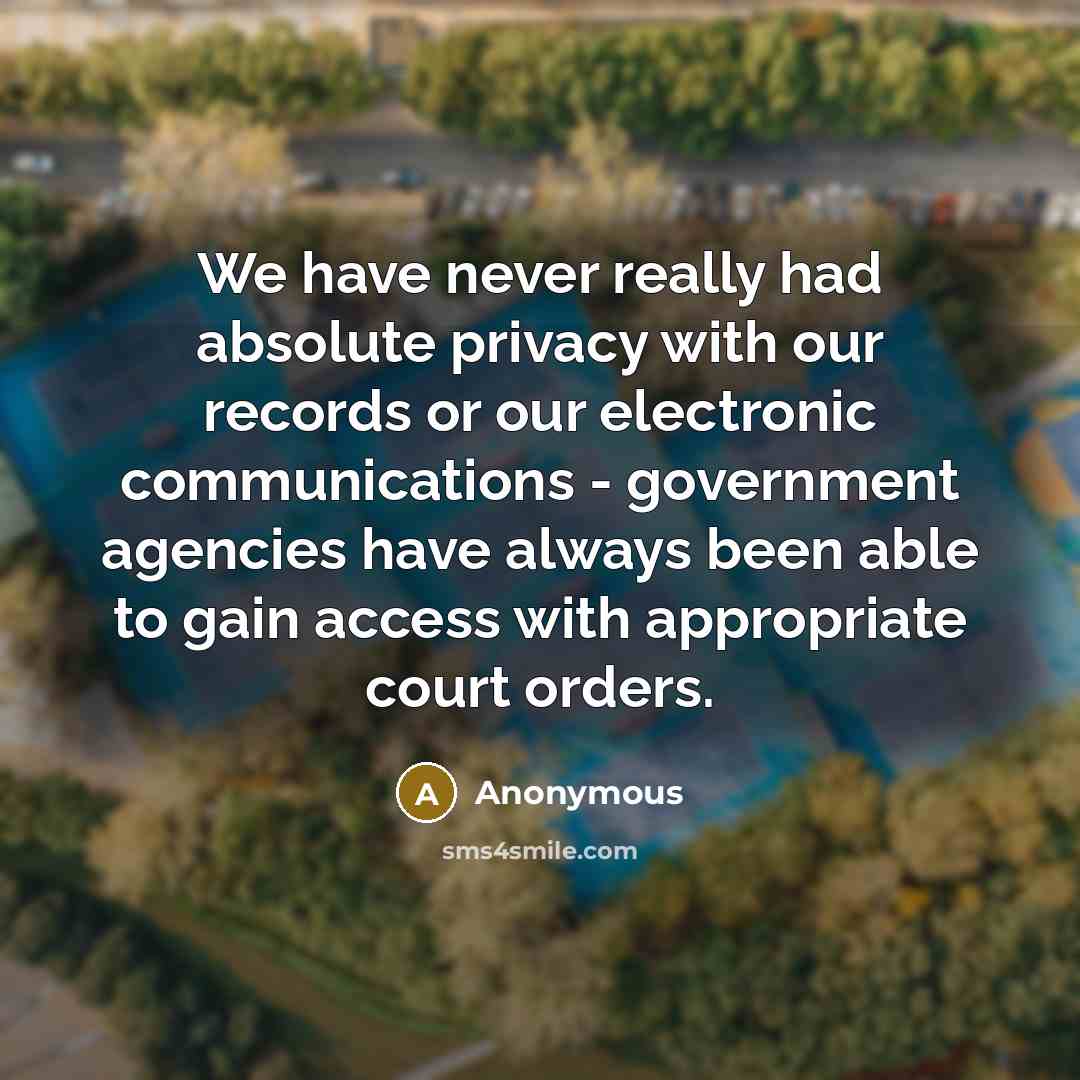 “We have never really had absolute privacy with our records or our electronic communications - government agencies have always been able to gain access with appropriate court orders.” quote by Anonymous