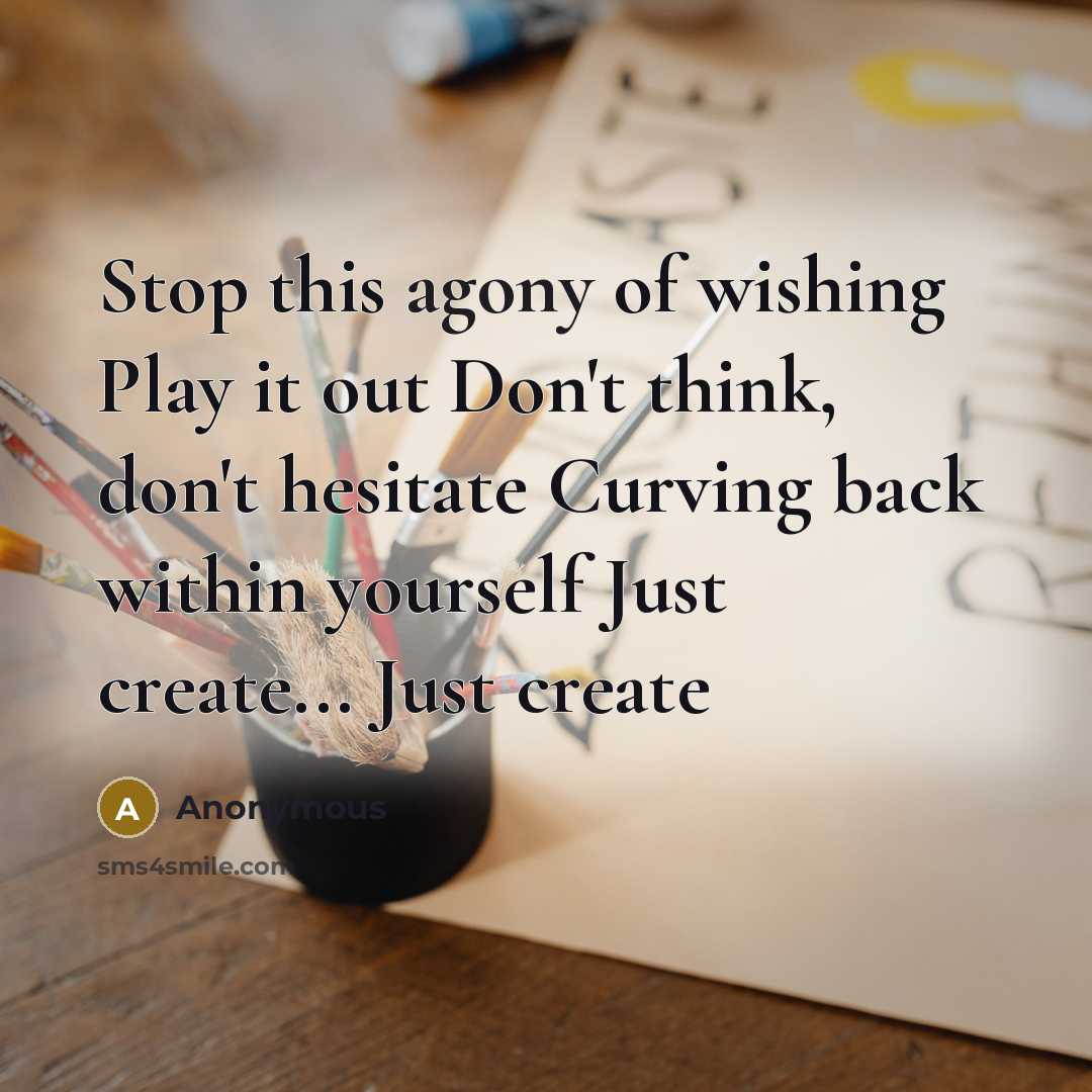 “Stop this agony of wishing Play it out Don't think, don't hesitate Curving back within yourself Just create... Just create” quote by Anonymous