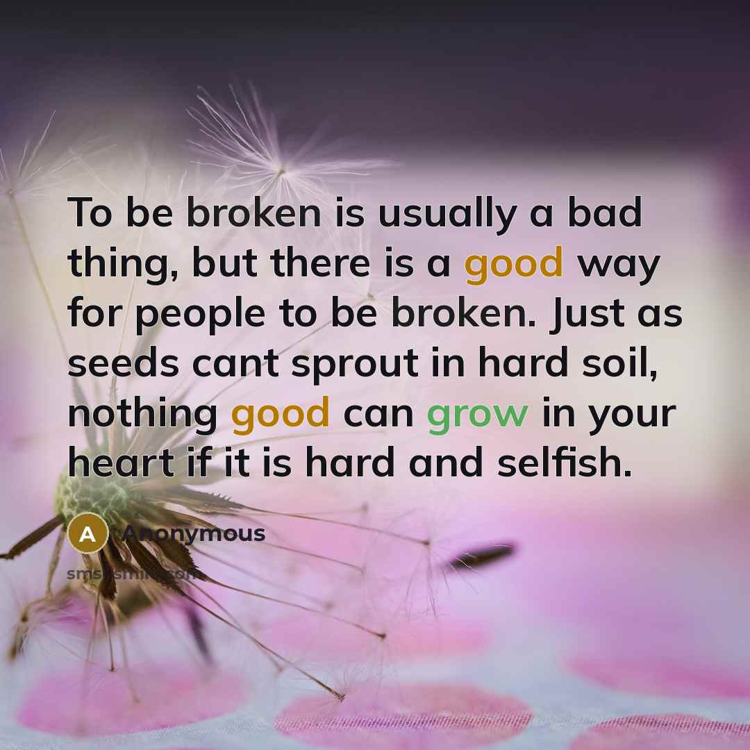 “To be broken is usually a bad thing, but there is a good way for people to be broken. Just as seeds cant sprout in hard soil, nothing good can grow in your heart if it is hard and selfish.” quote by Anonymous