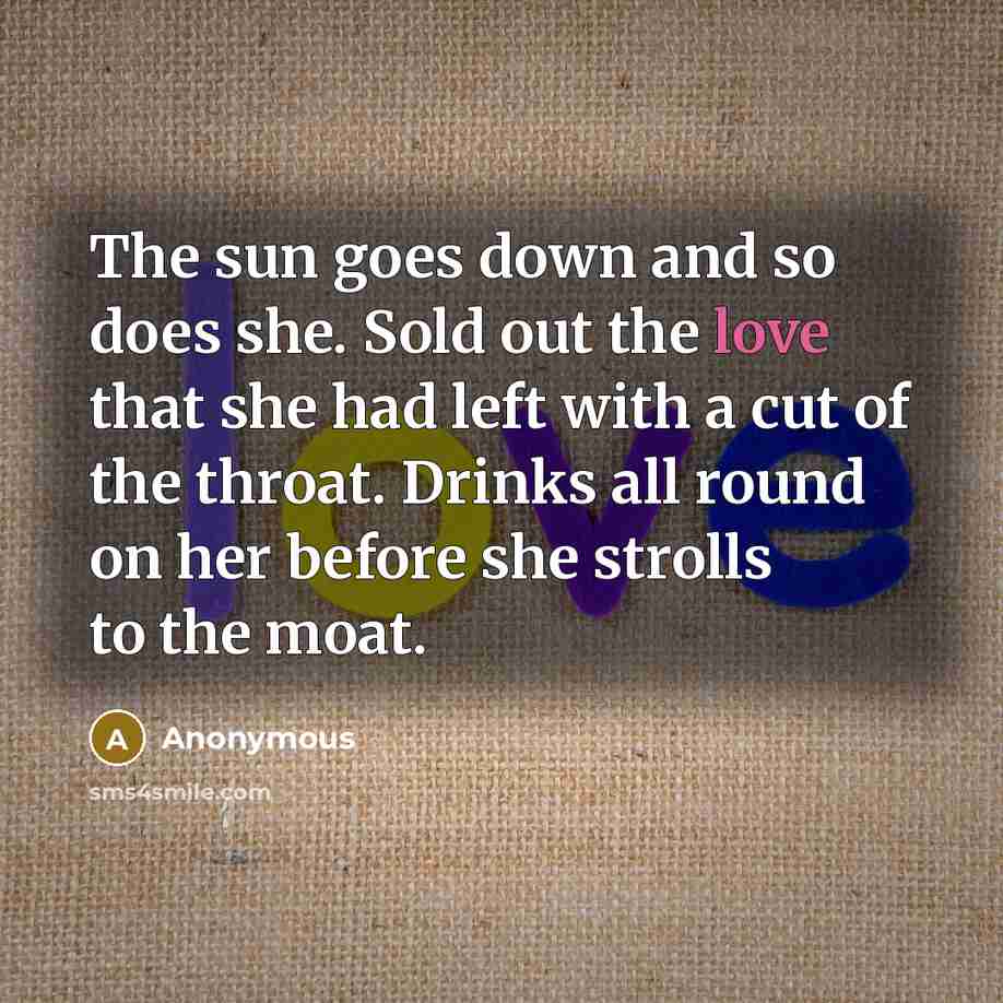 “The sun goes down and so does she. Sold out the love that she had left with a cut of the throat. Drinks all round on her before she strolls to the moat.” quote by Anonymous
