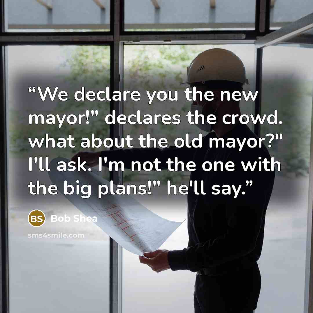 “We declare you the new mayor!" declares the crowd. what about the old mayor?" I'll ask. I'm not the one with the big plans!" he'll say.” quote by Bob Shea