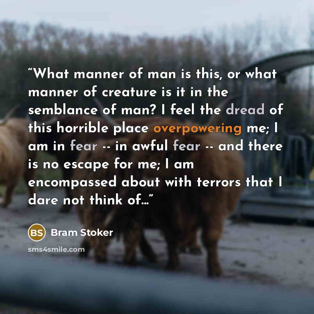 “What manner of man is this, or what manner of creature is it in the semblance of man? I feel the dread of this horrible place overpowering me; I am in fear -- in awful fear -- and there is no escape for me; I am encompassed about with terrors that I dare not think of...” quote by Bram Stoker