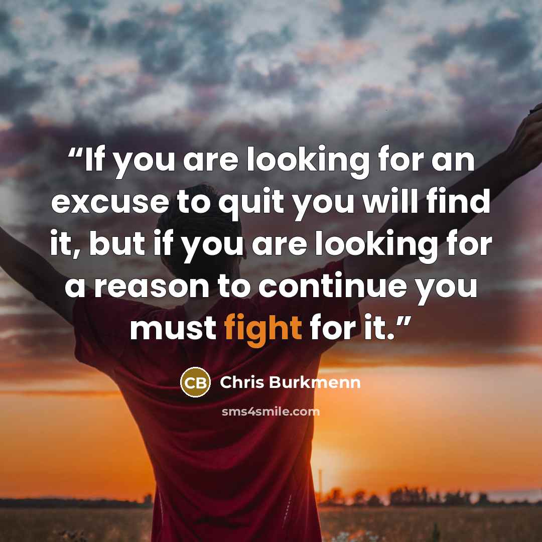 “If you are looking for an excuse to quit you will find it, but if you are looking for a reason to continue you must fight for it.” quote by Chris Burkmenn