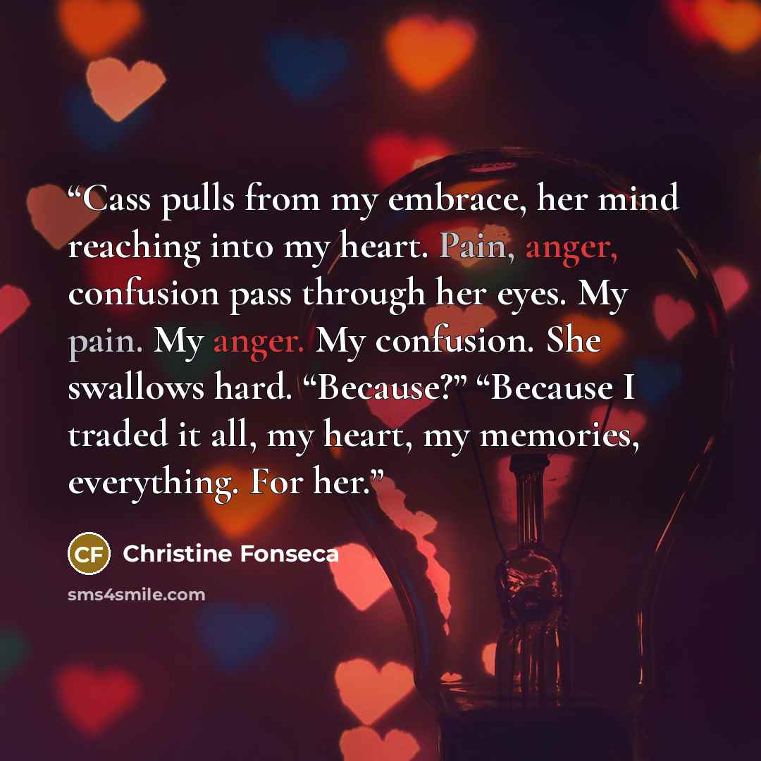 “Cass pulls from my embrace, her mind reaching into my heart. Pain, anger, confusion pass through her eyes. My pain. My anger. My confusion. She swallows hard. “Because?” “Because I traded it all, my heart, my memories, everything. For her.” quote by Christine Fonseca