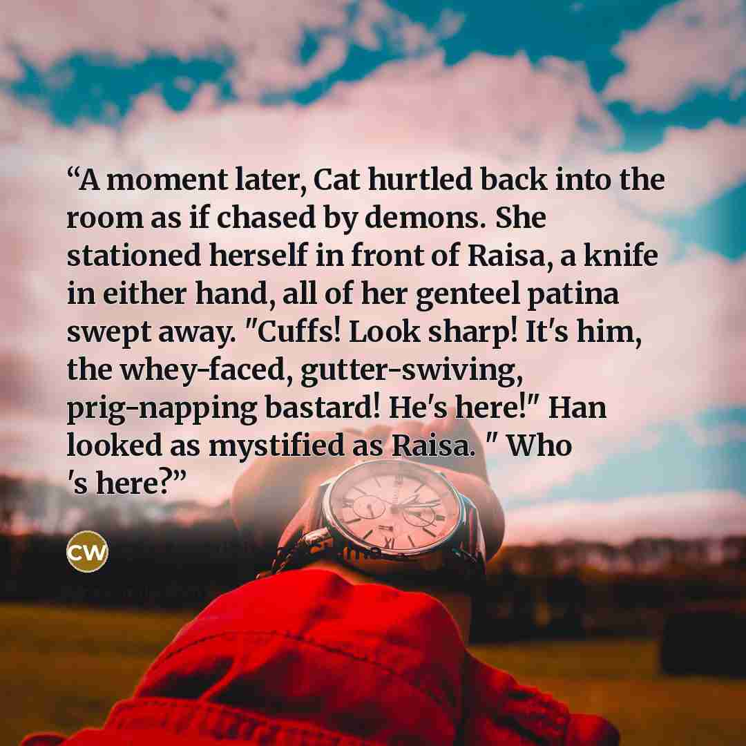 “A moment later, Cat hurtled back into the room as if chased by demons. She stationed herself in front of Raisa, a knife in either hand, all of her genteel patina swept away. "Cuffs! Look sharp! It's him, the whey-faced, gutter-swiving, prig-napping bastard! He's here!" Han looked as mystified as…” quote by Cinda Williams Chima