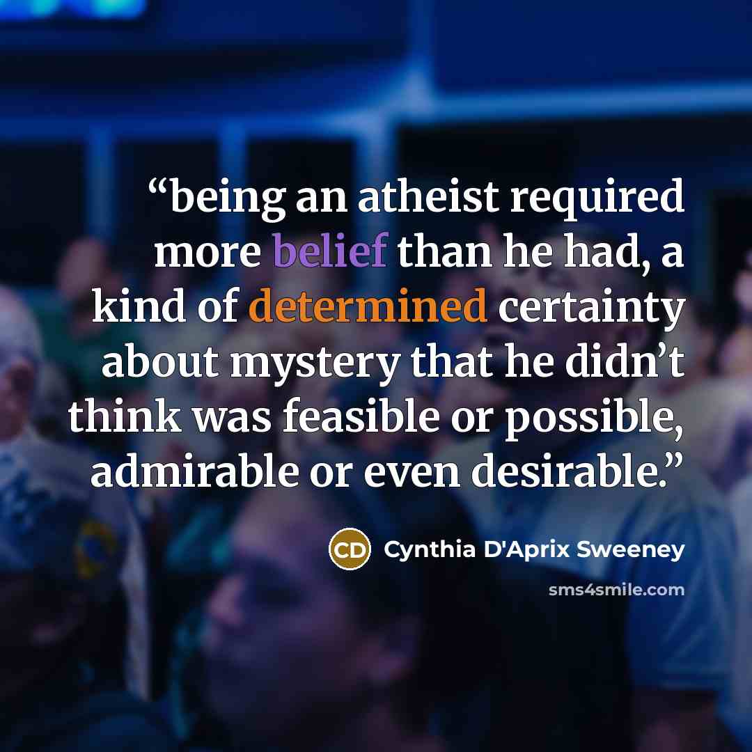 “being an atheist required more belief than he had, a kind of determined certainty about mystery that he didn’t think was feasible or possible, admirable or even desirable.” quote by Cynthia D'Aprix Sweeney