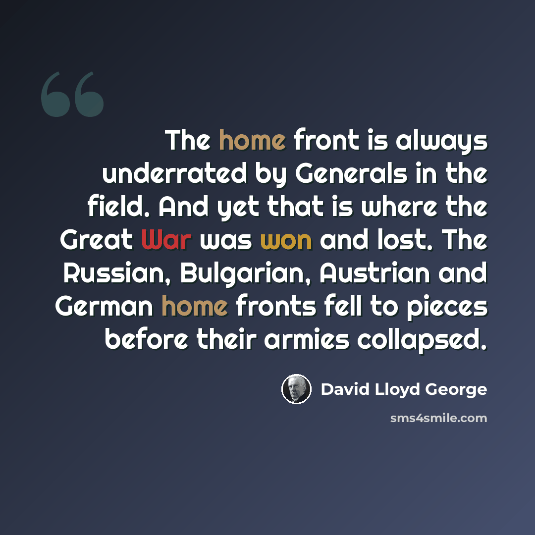 “The home front is always underrated by Generals in the field. And yet that is where the Great War was won and lost. The Russian, Bulgarian, Austrian and German home fronts fell to pieces before their armies collapsed.” quote by David Lloyd George
