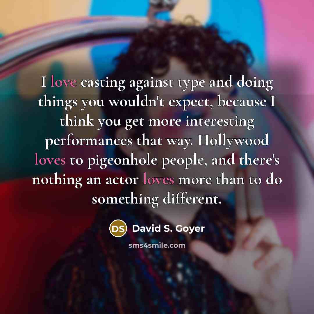 “I love casting against type and doing things you wouldn't expect, because I think you get more interesting performances that way. Hollywood loves to pigeonhole people, and there's nothing an actor loves more than to do something different.” quote by David S. Goyer