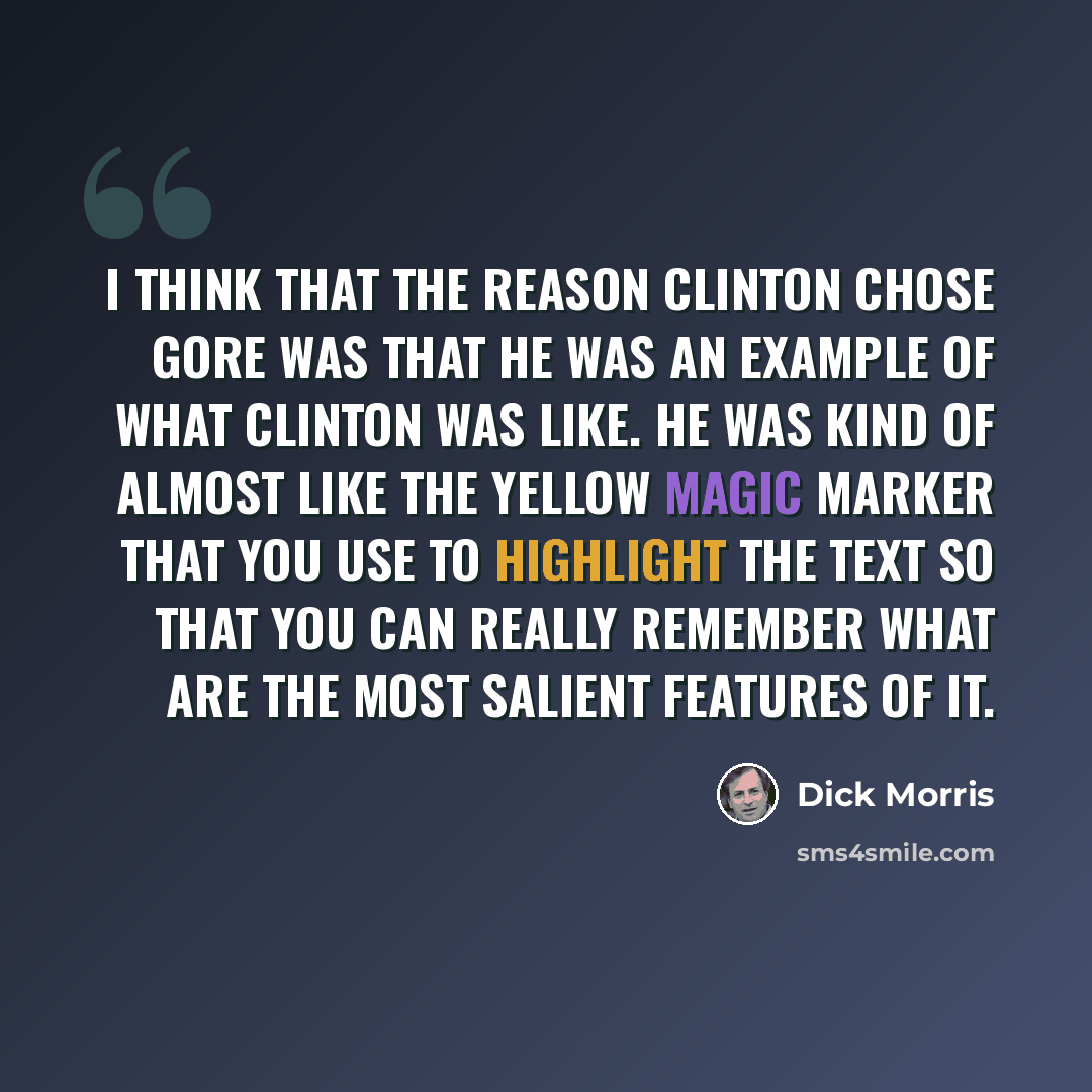 “I think that the reason Clinton chose Gore was that he was an example of what Clinton was like. He was kind of almost like the yellow magic marker that you use to highlight the text so that you can really remember what are the most salient features of it.” quote by Dick Morris
