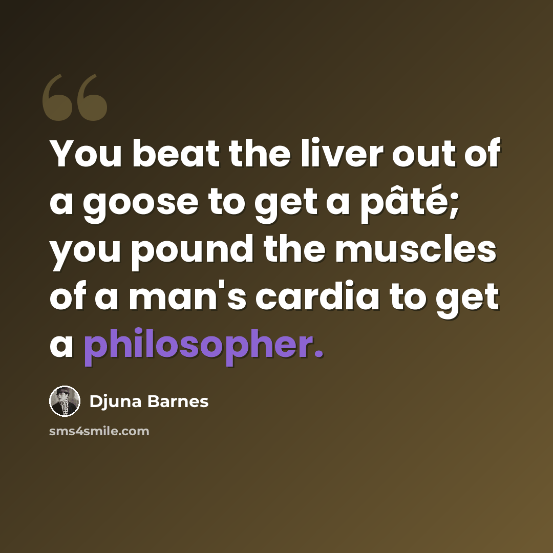 “You beat the liver out of a goose to get a pâté; you pound the muscles of a man's cardia to get a philosopher.” quote by Djuna Barnes