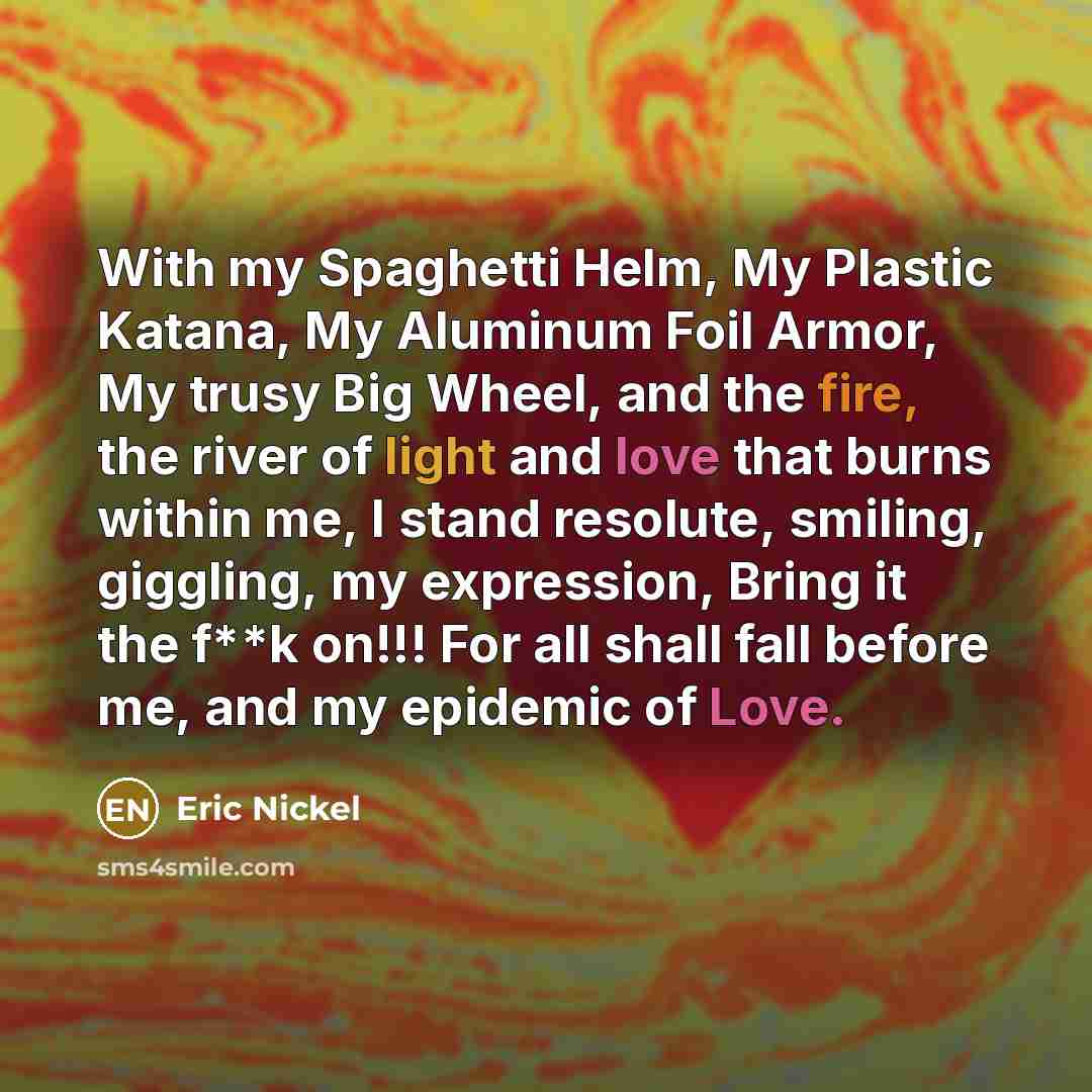 “With my Spaghetti Helm, My Plastic Katana, My Aluminum Foil Armor, My trusy Big Wheel, and the fire, the river of light and love that burns within me, I stand resolute, smiling, giggling, my expression, Bring it the f**k on!!! For all shall fall before me, and my epidemic of Love.” quote by Eric Nickel