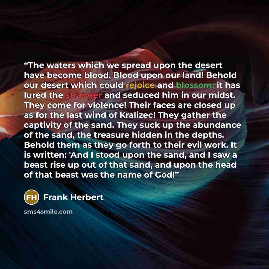 “The waters which we spread upon the desert have become blood. Blood upon our land! Behold our desert which could rejoice and blossom; it has lured the stranger and seduced him in our midst. They come for violence! Their faces are closed up as for the last wind of Kralizec! They gather the…” quote by Frank Herbert